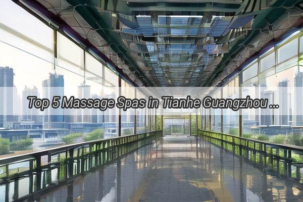 Top 5 Massage Spas in Tianhe Guangzhou Unwind and Rejuvenate Your Senses